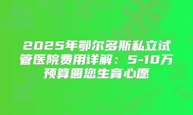 2025年鄂尔多斯私立试管医院费用详解：5-10万预算圆您生育心愿