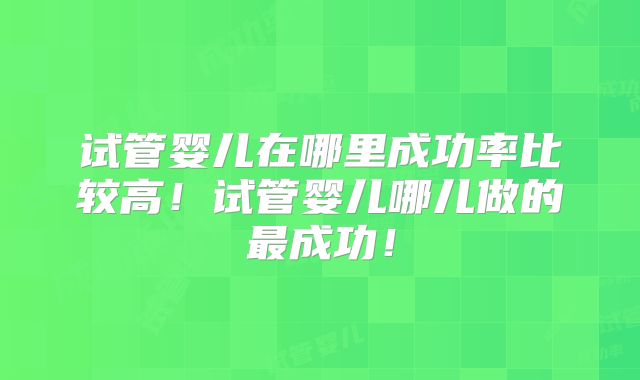 试管婴儿在哪里成功率比较高!试管婴儿哪儿做的最成功!