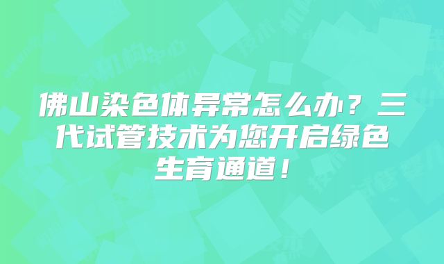 佛山染色体异常怎么办？三代试管技术为您开启绿色生育通道！