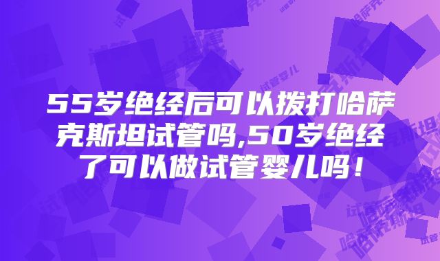 55岁绝经后可以拨打哈萨克斯坦试管吗,50岁绝经了可以做试管婴儿吗！