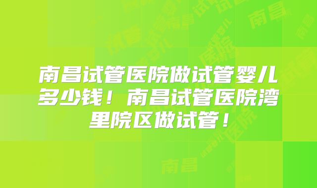 南昌试管医院做试管婴儿多少钱!南昌试管医院湾里院区做试管!