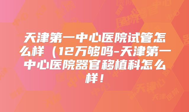 天津第一中心医院试管怎么样（12万够吗-天津第一中心医院器官移植科怎么样！