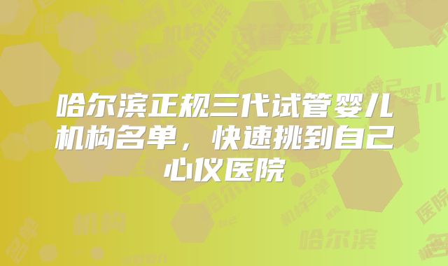 哈尔滨正规三代试管婴儿机构名单，快速挑到自己心仪医院