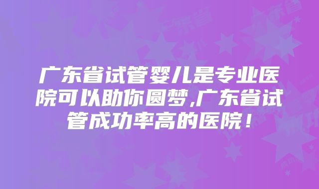广东省试管婴儿是专业医院可以助你圆梦,广东省试管成功率高的医院!