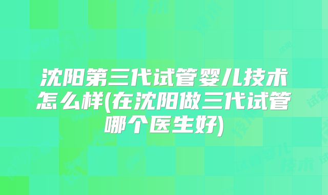 沈阳第三代试管婴儿技术怎么样(在沈阳做三代试管哪个医生好)