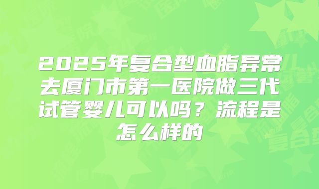 2025年复合型血脂异常去厦门市第一医院做三代试管婴儿可以吗？流程是怎么样的