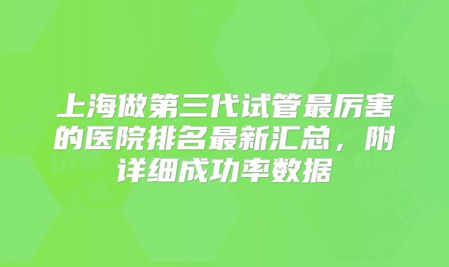 上海做第三代试管最厉害的医院排名最新汇总,附详细成功率数据