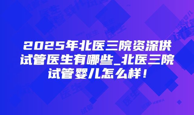 2025年北医三院资深供试管医生有哪些_北医三院试管婴儿怎么样!
