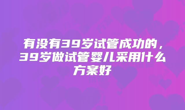 有没有39岁试管成功的，39岁做试管婴儿采用什么方案好