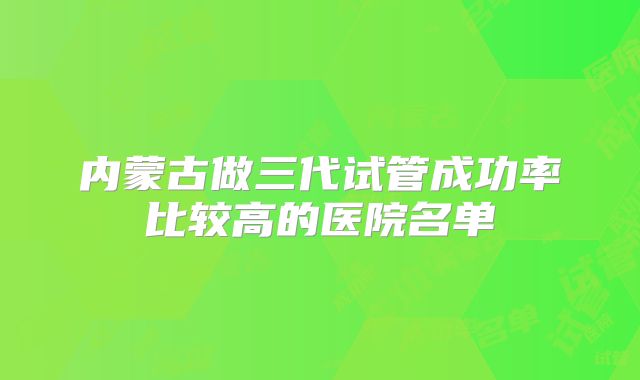内蒙古做三代试管成功率比较高的医院名单