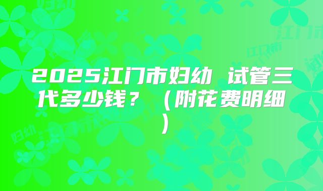 2025江门市妇幼 试管三代多少钱？（附花费明细）