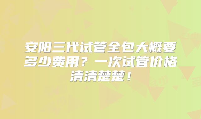 安阳三代试管全包大概要多少费用?一次试管价格清清楚楚!