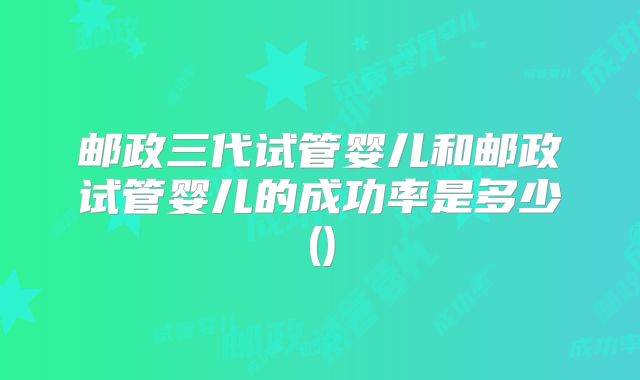 邮政三代试管婴儿和邮政试管婴儿的成功率是多少()
