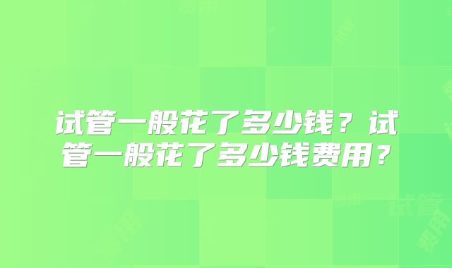 试管一般花了多少钱?试管一般花了多少钱费用?