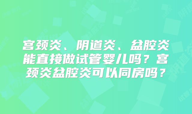宫颈炎、阴道炎、盆腔炎能直接做试管婴儿吗?宫颈炎盆腔炎可以同房吗?