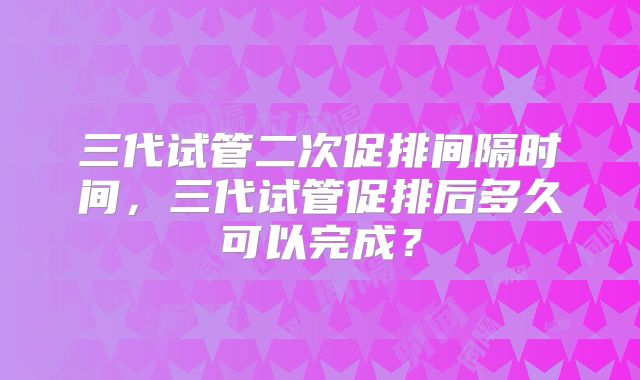 三代试管二次促排间隔时间，三代试管促排后多久可以完成？