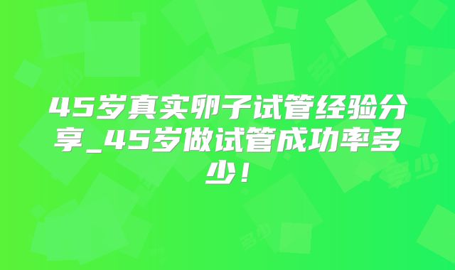 45岁真实卵子试管经验分享_45岁做试管成功率多少!