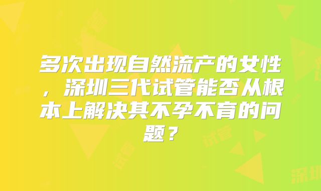 多次出现自然流产的女性，深圳三代试管能否从根本上解决其不孕不育的问题？