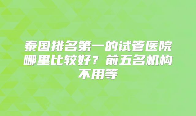 泰国排名第一的试管医院哪里比较好？前五名机构不用等