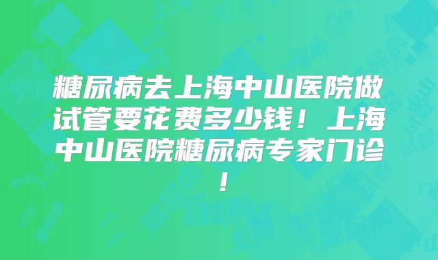 糖尿病去上海中山医院做试管要花费多少钱！上海中山医院糖尿病专家门诊！