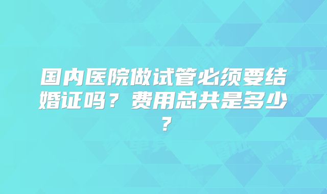 国内医院做试管必须要结婚证吗？费用总共是多少？