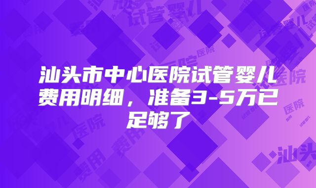 汕头市中心医院试管婴儿费用明细，准备3-5万已足够了