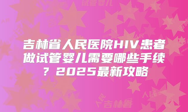 吉林省人民医院HIV患者做试管婴儿需要哪些手续?2025最新攻略