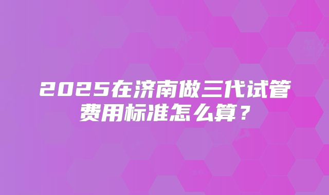 2025在济南做三代试管费用标准怎么算?