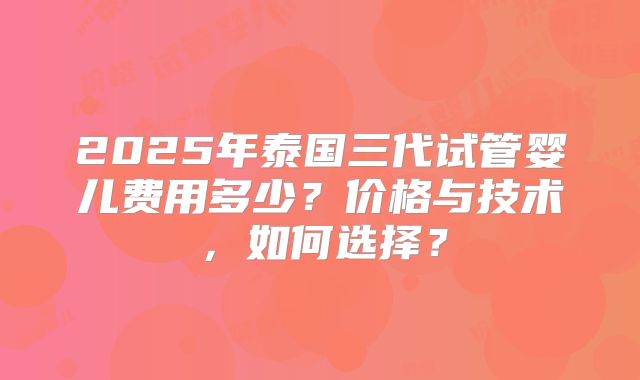 2025年泰国三代试管婴儿费用多少？价格与技术，如何选择？