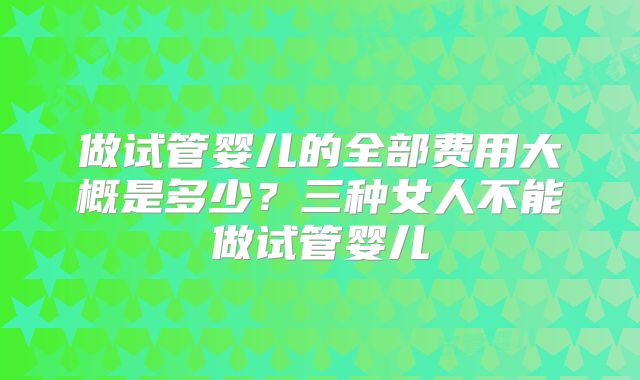 做试管婴儿的全部费用大概是多少？三种女人不能做试管婴儿
