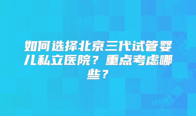 如何选择北京三代试管婴儿私立医院?重点考虑哪些?