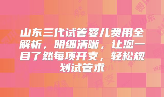 山东三代试管婴儿费用全解析，明细清晰，让您一目了然每项开支，轻松规划试管求