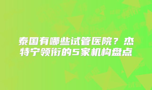 泰国有哪些试管医院？杰特宁领衔的5家机构盘点
