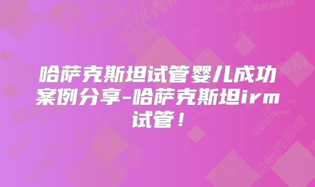 哈萨克斯坦试管婴儿成功案例分享-哈萨克斯坦irm试管!