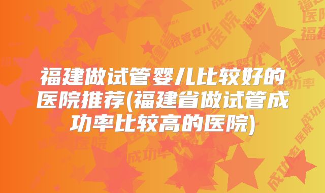 福建做试管婴儿比较好的医院推荐(福建省做试管成功率比较高的医院)