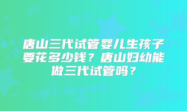 唐山三代试管婴儿生孩子要花多少钱？唐山妇幼能做三代试管吗？