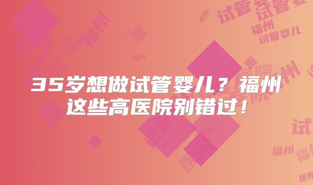 35岁想做试管婴儿?福州这些高医院别错过!