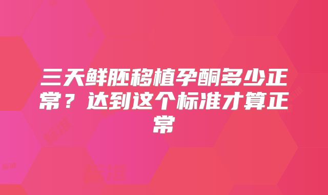 三天鲜胚移植孕酮多少正常？达到这个标准才算正常