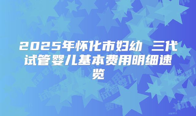 2025年怀化市妇幼 三代试管婴儿基本费用明细速览