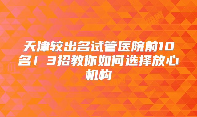 天津较出名试管医院前10名！3招教你如何选择放心机构