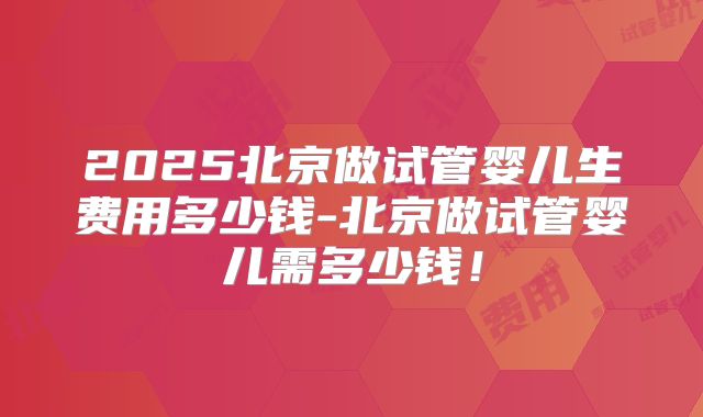 2025北京做试管婴儿生费用多少钱-北京做试管婴儿需多少钱!