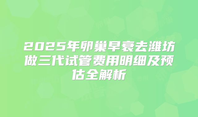2025年卵巢早衰去潍坊做三代试管费用明细及预估全解析