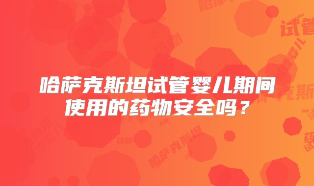 哈萨克斯坦试管婴儿期间使用的药物安全吗?