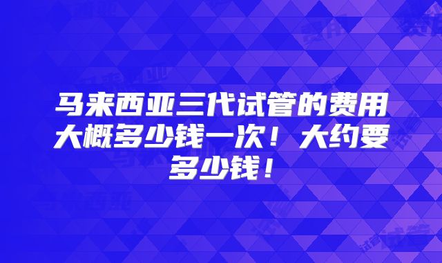 马来西亚三代试管的费用大概多少钱一次!大约要多少钱!