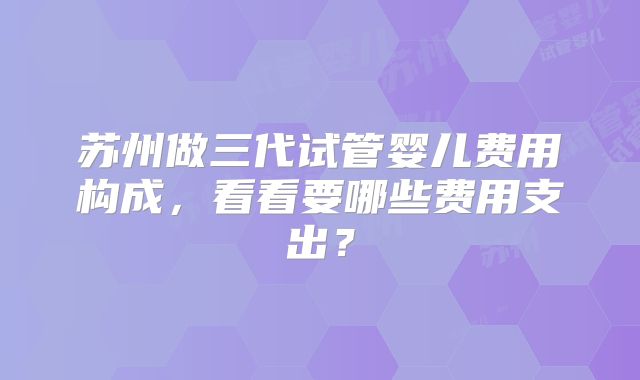 苏州做三代试管婴儿费用构成，看看要哪些费用支出？