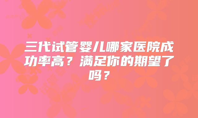 三代试管婴儿哪家医院成功率高？满足你的期望了吗？