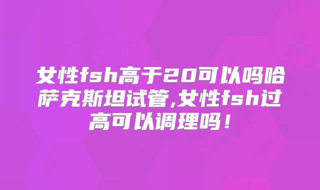 女性fsh高于20可以吗哈萨克斯坦试管,女性fsh过高可以调理吗!