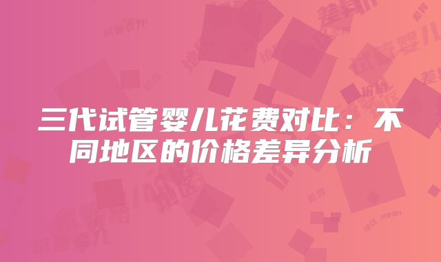 三代试管婴儿花费对比：不同地区的价格差异分析