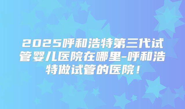 2025呼和浩特第三代试管婴儿医院在哪里-呼和浩特做试管的医院！