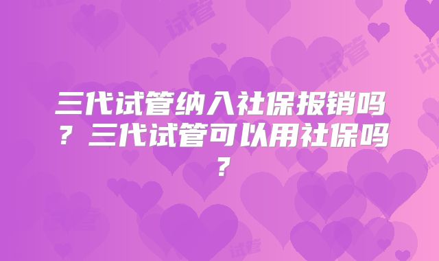 三代试管纳入社保报销吗？三代试管可以用社保吗？